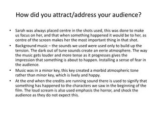 How did you attract/address your audience?Sarah was always placed centre in the shots used, this was done to make us focus on her, and that when something happened it would be to her, as centre of the screen makes her the most important thing in that shot. Background music – the sounds we used were used only to build up the tension. The dark out of tune sounds create an eerie atmosphere. The way the music gets louder and more tense as it progresses gives the impression that something is about to happen. Installing a sense of fear in the audience. Music was in a minor key, this key created a morbid atmospheric tone rather than minor key, which is lively and happy. At the end when the credits are running sound there is used to signify that something has happened to the characters we saw in the beginning of the film. The loud scream is also used emphasis the horror, and shock the audience as they do not expect this. 