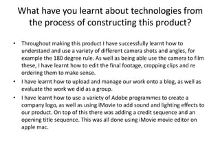 What have you learnt about technologies from the process of constructing this product?Throughout making this product I have successfully learnt how to understand and use a variety of different camera shots and angles, for example the 180 degree rule. As well as being able use the camera to film these, I have learnt how to edit the final footage, cropping clips and re ordering them to make sense. I have learnt how to upload and manage our work onto a blog, as well as evaluate the work we did as a group. I have learnt how to use a variety of Adobe programmes to create a company logo, as well as using iMovie to add sound and lighting effects to our product. On top of this there was adding a credit sequence and an opening title sequence. This was all done using iMovie movie editor on apple mac. 