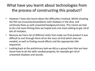 What have you learnt about technologies from the process of constructing this product? However I have also learnt about the difficulties involved. Whilst shooting the film we encountered problems with shadows in the shot, and continuity flaws as well unwanted background noise. This meant we had to do a lot more filming than we hoped and a lot more editing to get rid of lots of mistakes. Because we had a lot of different shots that made out final product it was difficult to sort through them all on the macs to find which ones we needed, as well as finding sound effects and the appropriate title sequences. Looking back at the preliminary task we did as a group from that we have learnt how to do the skills needed properly, for example get rid of unwanted shadows and sounds. 