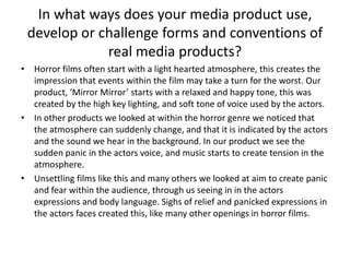In what ways does your media product use, develop or challenge forms and conventions of real media products?Horror films often start with a light hearted atmosphere, this creates the impression that events within the film may take a turn for the worst. Our product, ‘Mirror Mirror’ starts with a relaxed and happy tone, this was created by the high key lighting, and soft tone of voice used by the actors. In other products we looked at within the horror genre we noticed that the atmosphere can suddenly change, and that it is indicated by the actors and the sound we hear in the background. In our product we see the sudden panic in the actors voice, and music starts to create tension in the atmosphere. Unsettling films like this and many others we looked at aim to create panic and fear within the audience, through us seeing in in the actors expressions and body language. Sighs of relief and panicked expressions in the actors faces created this, like many other openings in horror films. 