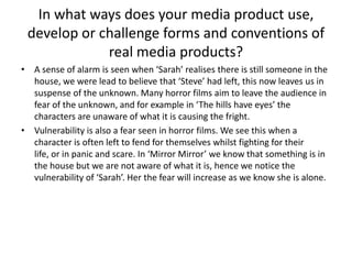 In what ways does your media product use, develop or challenge forms and conventions of real media products?A sense of alarm is seen when ‘Sarah’ realises there is still someone in the house, we were lead to believe that ‘Steve’ had left, this now leaves us in suspense of the unknown. Many horror films aim to leave the audience in fear of the unknown, and for example in ‘The hills have eyes’ the characters are unaware of what it is causing the fright. Vulnerability is also a fear seen in horror films. We see this when a character is often left to fend for themselves whilst fighting for their life, or in panic and scare. In ‘Mirror Mirror’ we know that something is in the house but we are not aware of what it is, hence we notice the vulnerability of ‘Sarah’. Her the fear will increase as we know she is alone. 