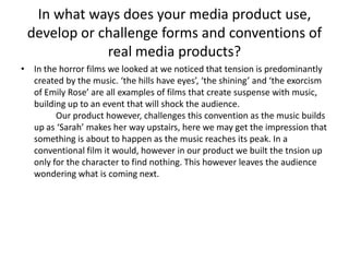 In what ways does your media product use, develop or challenge forms and conventions of real media products?In the horror films we looked at we noticed that tension is predominantly created by the music. ‘the hills have eyes’, ‘the shining’ and ‘the exorcism of Emily Rose’ are all examples of films that create suspense with music, building up to an event that will shock the audience. 	Our product however, challenges this convention as the music builds up as ‘Sarah’ makes her way upstairs, here we may get the impression that something is about to happen as the music reaches its peak. In a conventional film it would, however in our product we built the tnsion up only for the character to find nothing. This however leaves the audience wondering what is coming next. 