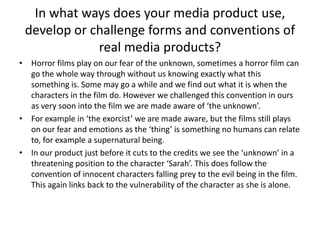 In what ways does your media product use, develop or challenge forms and conventions of real media products?Horror films play on our fear of the unknown, sometimes a horror film can go the whole way through without us knowing exactly what this something is. Some may go a while and we find out what it is when the characters in the film do. However we challenged this convention in ours as very soon into the film we are made aware of ‘the unknown’. For example in ‘the exorcist’ we are made aware, but the films still plays on our fear and emotions as the ‘thing’ is something no humans can relate to, for example a supernatural being. In our product just before it cuts to the credits we see the ‘unknown’ in a threatening position to the character ‘Sarah’. This does follow the convention of innocent characters falling prey to the evil being in the film. This again links back to the vulnerability of the character as she is alone. 