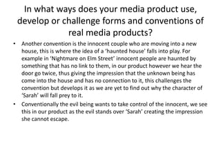 In what ways does your media product use, develop or challenge forms and conventions of real media products?Another convention is the innocent couple who are moving into a new house, this is where the idea of a ‘haunted house’ falls into play. For example in ‘Nightmare on Elm Street’ innocent people are haunted by something that has no link to them, in our product however we hear the door go twice, thus giving the impression that the unknown being has come into the house and has no connection to it, this challenges the convention but develops it as we are yet to find out why the character of ‘Sarah’ will fall prey to it. Conventionally the evil being wants to take control of the innocent, we see this in our product as the evil stands over ‘Sarah’ creating the impression she cannot escape. 