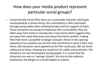 How does your media product represent particular social groups?Conventionally horror films focus on a vulnerable character which gets manipulated by a certain being, this vulnerability is often portrayed through young adults often showing females and the support of males. These characters are young to emphasise their vulnerability, they are often away from home or moving into a new home which suggests they are away from what they know and away from home comfort, making them feel more susceptible to danger and pain. Hence in the opening sequence of our product we see the male and female in what is their new home, (this becomes more apparent as the film continues). We see Sarah calling out to Steve, showing she needs him for safety and protection. The characters are not stereotypical strong people, it is crucial that the characters are seen as ‘average citizens’, this also to the audience, emphasises the danger as it could happen to anyone. 
