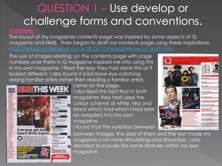 Contents
The layout of my magazines contents page was inspired by some aspects of Q
magazine and NME. Then began to draft my contents page using these inspirations.
http://taliagaye.blogspot.co.uk/2013/12/magazine-layout-draft.html
The use of images relating on the contents page with page
numbers over them in Q magazine inspired me into using this
in my own magazine. I liked the way they had done this as it
looked different. I also found it a lot more eye catching
seeing familiar artists rather then reading a familiar artists
name on the page.
I also liked the fact that in both
magazines they had used the
colour scheme of white, red and
black which had which I had later
on adapted into my own
magazine.
I found that the variation between
between images, the sizes of them and the text made my
magazine a lot more stimulating and attractive. I also
decided to include the same features within my own
magazine.
 