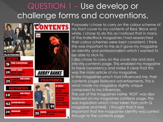 Purposely I chose to carry on the colour scheme of
my front cover to my contents of Red, Black and
white. I chose to do this as I noticed that in many
of the Indie/Rock magazines I had researched
their colour schemes were kept consistent. I think
this was important to me as it gave my magazine
an identity and professionalism which I wanted to
be able to stick to.
I also chose to carry on the cover star and story
into my contents page. This enabled my magazine
to have consistency and make it clear that this
was the main article of my magazine.
In the magazines which had influenced me, their
contents pages featured advertisements. This is
what made my magazine slightly unique
compared to my influences.
The use of the magazines name ‘ROIT’ was also
featured on my magazines contents page. This
was inspiration which I had taken from both Q
magazine and NME. I thought that it was
important that the magazines identity was carried
through to the contents page.
 