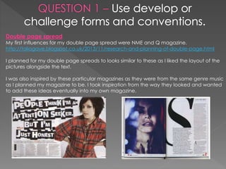 Double page spread
My first influences for my double page spread were NME and Q magazine.
http://taliagaye.blogspot.co.uk/2013/11/research-and-planning-of-double-page.html
I planned for my double page spreads to looks similar to these as I liked the layout of the
pictures alongside the text.
I was also inspired by these particular magazines as they were from the same genre music
as I planned my magazine to be. I took inspiration from the way they looked and wanted
to add these ideas eventually into my own magazine.
 