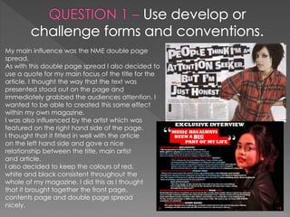 My main influence was the NME double page
spread.
As with this double page spread I also decided to
use a quote for my main focus of the title for the
article. I thought the way that the text was
presented stood out on the page and
immediately grabbed the audiences attention. I
wanted to be able to created this same effect
within my own magazine.
I was also influenced by the artist which was
featured on the right hand side of the page.
I thought that it fitted in well with the article
on the left hand side and gave a nice
relationship between the title, main artist
and article.
I also decided to keep the colours of red,
white and black consistent throughout the
whole of my magazine. I did this as I thought
that it brought together the front page,
contents page and double page spread
nicely.
 