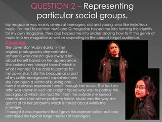 My magazine was mainly aimed at teenagers, old and young, who like Indie/rock
music. For me I found that NME and Q magazine helped me into forming this identity
for my own magazine. They also helped me into understanding how to fit this genre of
music into my magazine as well as appealing to the correct target audience.
Cover star
The cover star ‘Aubry Banks’ in her
original photography demonstrates
someone who doesn’t give away a lot
about herself based on her appearance.
She looked very ‘straight faced’ which is
what I wanted to be able to portray for
my cover star. I did this because as a part
of my artists background I explained how
she had been a victim of bullying and
how she always expressed herself through her music. The fact my
artist was shown in such an straight faced way was to portray this
background which she had that from the outside she looked
normal and kept all her problems inside. Music was the way she
got rid of all her problems which is talked about within the
interview.
I thought it was important that I gave this representation as it also
portrayed my typical target market of teenagers.
 