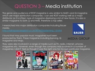 The genre and audience of ROIT magazine is very similar to NME’s and Q magazine
which are major distribution companies. I can see ROIT working well as a major
distributor as it is a fresh type of magazine displaying a lot of new faces. It is also a
similar magazine to both Q and NME, therefore a top seller.
I researched into major distribution companies including Bauer
media.
http://taliagaye.blogspot.co.uk/2014/03/planning_13.html
I found that may popular music magazines had been
produced by them. These magazine including Kerrang, Q
magazine and Mojo.
They were also involved in a range of media such as TV, radio, internet, phones,
magazines etc. However, even though the company was involved in a number of
magazines I didn't’ feel as though it was the right one for my own particular magazine.
 