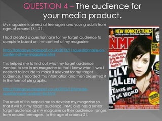 My magazine is aimed at teenagers and young adults from
ages of around 16 – 21.
I had created a questionnaire for my target audience to
complete based on the content of my magazine.
http://taliagaye.blogspot.co.uk/2013/11/questionnaire-on-
content-of-my-magazine.html
This helped me to find out what my target audience
wanted to see in my magazine so that I knew what it was I
needed to include to make it relevant for my target
audience. I recorded this information and then presented it
in the form of pie graphs.
http://taliagaye.blogspot.co.uk/2013/12/female-
questionnaire-analysis-for.html
The result of this helped me to develop my magazine so
that it will suit my target audience. NME also has a similar
target audience as my magazine as their audience ranges
from around teenagers to the age of around 21.
 