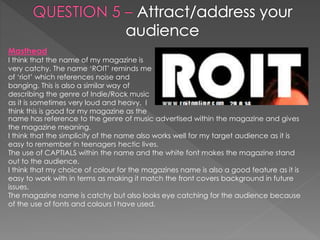 Masthead
I think that the name of my magazine is
very catchy. The name ‘ROIT’ reminds me
of ‘riot’ which references noise and
banging. This is also a similar way of
describing the genre of Indie/Rock music
as it is sometimes very loud and heavy. I
think this is good for my magazine as the
name has reference to the genre of music advertised within the magazine and gives
the magazine meaning.
I think that the simplicity of the name also works well for my target audience as it is
easy to remember in teenagers hectic lives.
The use of CAPTIALS within the name and the white font makes the magazine stand
out to the audience.
I think that my choice of colour for the magazines name is also a good feature as it is
easy to work with in terms as making it match the front covers background in future
issues.
The magazine name is catchy but also looks eye catching for the audience because
of the use of fonts and colours I have used.
 