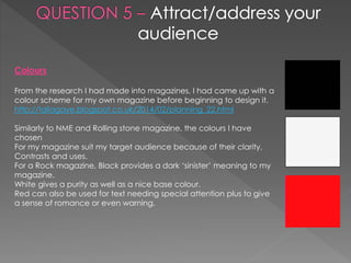 Colours
From the research I had made into magazines, I had came up with a
colour scheme for my own magazine before beginning to design it.
http://taliagaye.blogspot.co.uk/2014/02/planning_22.html
Similarly to NME and Rolling stone magazine, the colours I have
chosen
For my magazine suit my target audience because of their clarity,
Contrasts and uses.
For a Rock magazine, Black provides a dark ‘sinister’ meaning to my
magazine.
White gives a purity as well as a nice base colour.
Red can also be used for text needing special attention plus to give
a sense of romance or even warning.
 