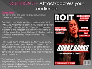 Cover lines
The cover lines are used to draw in further my
audiences attention.
Quotes from artists have been used such as “OUR
FANS ARE AWSOME” to draw in my targets audience
attention to the magazine. I displayed a quote on
the front of the magazine as I knew it would be a
point of interest for the artists fans. It also leaves the
audience interested to what is inside of the
magazine.
I have also gave emphasis to certain words on my
magazine such as ‘Aubry Banks’. I chose to use
italic, bold white font so that out of all the fonts it
stood out on the page. The fact that it was the main
cover line also supported this to be most noticeable
to my audience.
The language I have chosen to use on the
magazine also fits with my target audience being
easy to read and a down to earth tone which is
easy and enjoyable to read.
 