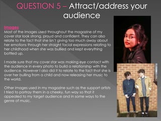 Images
Most of the images used throughout the magazine of my
cover star look strong, proud and confident. They can also
relate to the fact that she isn’t giving too much away about
her emotions through her straight facial expressions relating to
her childhood when she was bullied and kept everything
bottled up.
I made sure that my cover star was making eye contact with
the audience in every photo to build a relationship with the
audience. However I also did it to relate to the fact that she is
over her bulling from a child and now releasing her music to
the world.
Other images used in my magazine such as the support artists
I tried to portray them in a cheeky, fun way so that it
appealed to my target audience and in some ways to the
genre of music.
 