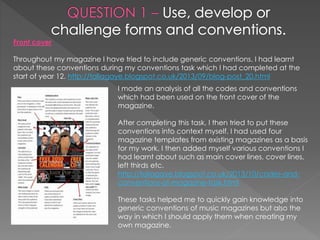 Front cover
Throughout my magazine I have tried to include generic conventions. I had learnt
about these conventions during my conventions task which I had completed at the
start of year 12. http://taliagaye.blogspot.co.uk/2013/09/blog-post_20.html
I made an analysis of all the codes and conventions
which had been used on the front cover of the
magazine.
After completing this task, I then tried to put these
conventions into context myself. I had used four
magazine templates from existing magazines as a basis
for my work. I then added myself various conventions I
had learnt about such as main cover lines, cover lines,
left thirds etc.
http://taliagaye.blogspot.co.uk/2013/10/codes-and-
conventions-of-magazine-task.html
These tasks helped me to quickly gain knowledge into
generic conventions of music magazines but also the
way in which I should apply them when creating my
own magazine.
 