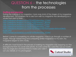 Drafting and planning
During the making of my magazine, I took snap shots of the stages of my magazines
development. This enabled me to see how well my magazine was developing as a
whole from start to finish.
http://taliagaye.blogspot.co.uk/2014/02/planning_17.html
http://taliagaye.blogspot.co.uk/2014/02/research_28.html
http://taliagaye.blogspot.co.uk/2014/03/research_5.html
http://taliagaye.blogspot.co.uk/2014/03/planning_7.html
http://taliagaye.blogspot.co.uk/2014/03/improved-front-page-and-contents-
page.html
http://taliagaye.blogspot.co.uk/2014/03/planning_10.html
Before I came to completing my whole magazine, I had to go through a number of
stages. Through researching and comparing similar magazines to my own, my
magazine began to form nicely.
A difficulty I had faced in the process of making my magazine was cropping out the
background from my cover stars photo. To over come this I used the ‘cut out studio’
took on page plus and took time to make sure I didn’t
ruin any details on my photograph.
 