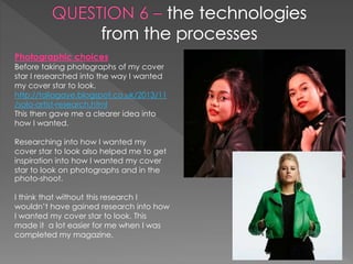 Photographic choices
Before taking photographs of my cover
star I researched into the way I wanted
my cover star to look.
http://taliagaye.blogspot.co.uk/2013/11
/solo-artist-research.html
This then gave me a clearer idea into
how I wanted.
Researching into how I wanted my
cover star to look also helped me to get
inspiration into how I wanted my cover
star to look on photographs and in the
photo-shoot.
I think that without this research I
wouldn’t have gained research into how
I wanted my cover star to look. This
made it a lot easier for me when I was
completed my magazine.
 