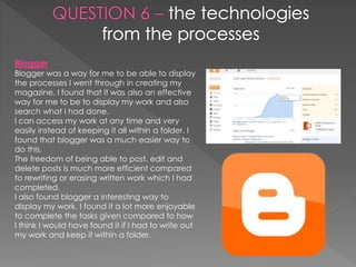 Blogger
Blogger was a way for me to be able to display
the processes I went through in creating my
magazine. I found that it was also an effective
way for me to be to display my work and also
search what I had done.
I can access my work at any time and very
easily instead of keeping it all within a folder. I
found that blogger was a much easier way to
do this.
The freedom of being able to post, edit and
delete posts is much more efficient compared
to rewriting or erasing written work which I had
completed.
I also found blogger a interesting way to
display my work. I found it a lot more enjoyable
to complete the tasks given compared to how
I think I would have found it if I had to write out
my work and keep it within a folder.
 