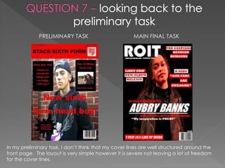 PRELIMINARY TASK MAIN FINAL TASK
In my preliminary task, I don’t think that my cover lines are well structured around the
front page. The layout is very simple however it is severe not leaving a lot of freedom
for the cover lines.
 