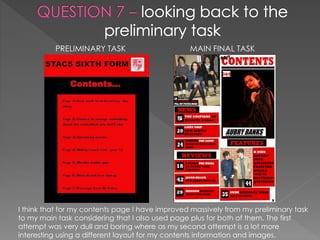 PRELIMINARY TASK MAIN FINAL TASK
I think that for my contents page I have improved massively from my preliminary task
to my main task considering that I also used page plus for both of them. The first
attempt was very dull and boring where as my second attempt is a lot more
interesting using a different layout for my contents information and images.
 