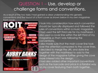 As a result of the two tasks I had gained a clear understanding into generic
conventions and the layout of a front cover as shown below in my own magazines
front cover.
I took into consideration how each convention
should be typically displayed and followed the
rules of conventions within a music magazine.
I had used the left third rule for my masthead. I
also used a cover line within the left third of my
magazine so that I was following the
conventions.
I also made sure that the main cover line took
over the attention compared to the cover lines.
I decided to merge the URL and date line
together with the masthead to add to the
design of the magazine further giving the cove
more interest into the design.
I had also added other important conventions
such as the barcode and price in a familiar way
on my cover featuring them both together.
 