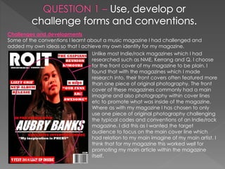 Challenges and developments
Some of the conventions I learnt about a music magazine I had challenged and
added my own ideas so that I achieve my own identity for my magazine.
Unlike most Indie/rock magazines which I had
researched such as NME, Kerrang and Q, I choose
for the front cover of my magazine to be plain. I
found that with the magazines which I made
research into, their front covers often featured more
than one piece of original photography. The front
cover of these magazines commonly had a main
imagine and also photography within cover lines
etc to promote what was inside of the magazine.
Where as with my magazine I has chosen to only
use one piece of original photography challenging
the typical codes and conventions of an Indie/rock
magazine. I did this as I wanted the target
audience to focus on the main cover line which
had relation to my main imagine of my main artist. I
think that for my magazine this worked well for
promoting my main article within the magazine
itself.
 