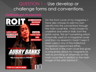 Challenges and developments
On the front cover of my magazine, I
have also choose to add my own
identity into the conventions through
the main cover line. I had chosen to
underline and write in Italic font the
artists name. This isn’t something which
is normally used on a magazine cover
and from my research I hadn’t seen it
been used in any of the Indie/rock
magazines I researched either.
This feature in the main cover line gives
a uniqueness about my magazine as
well as providing an emphasis on the
main cover line in relation to the main
image of the artist behind it.
 