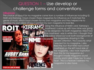 Influences
The choice of layout for my magazine came from a number of influences including Q,
NME and Kerrang. I had chosen these magazines for influence as it matched the
genre of music which I had chosen for my own magazine and they helped me to
develop my own ideas of now I wanted my own magazine to look like.
Using the influence of NME’s and Kerrang’s
masthead I came up with how mine was going
to be designed. For both magazines I liked how
the masthead was in white font. I thought that
the colour stood out over both backgrounds of
the magazines drawing in the
readers attention. This is exactly what
I wanted for my magazine. I also
liked the fact that NME had a short
masthead on the left hand side of
the magazine. I also took inspiration
from this for my magazine as I
thought it made magazine sound
catchy and it didn’t look too ‘in your
face’. This is a feature I wanted my
magazine to also have.
 