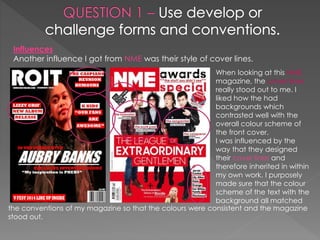 Influences
Another influence I got from NME was their style of cover lines.
When looking at this NME
magazine, the cover lines
really stood out to me. I
liked how the had
backgrounds which
contrasted well with the
overall colour scheme of
the front cover.
I was influenced by the
way that they designed
their cover lines and
therefore inherited in within
my own work. I purposely
made sure that the colour
scheme of the text with the
background all matched
the conventions of my magazine so that the colours were consistent and the magazine
stood out.
 
