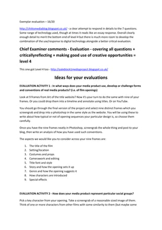 Exemplar evaluation – 16/20
http://chittsmediablog.blogspot.co.uk/ - a clear attempt to respond in details to the 7 questions.
Some range of technology used, though at times it reads like an essay response. Overall clearly
enough detail to merit the bottom end of level 4 but there is much more room to develop the
combination of the use/response to digital technology alongside a better critical evaluation.

Chief Examiner comments - Evaluation - covering all questions +
criticallyreflecting + making good use of creative opportunities =
level 4
This one got Level 4 too - http://yaleblock1mediaproject.blogspot.co.uk/

Ideas for your evaluations
EVALUATION ACTIVITY 1 - In what ways does your media product use, develop or challenge forms
and conventions of real media products? (i.e. of film openings)
Look at 9 frames from Art of the title website? Now it's your turn to do the same with nine of your
frames. Or you could drop them into a timeline and annotate using titles. Or on YouTube.
You should go through the final version of the project and select nine distinct frames which you
screengrab and drop into a photoshop in the same style as the website. You will be using these to
write about how typical or not of opening sequences your particular design is, so choose them
carefully.
Once you have the nine frames neatly in Photoshop, screengrab the whole thing and post to your
blog, then write an analysis of how you have used such conventions.
The aspects we would like you to consider across your nine frames are:
1.
2.
3.
4.
5.
6.
7.
8.
9.

The title of the film
Setting/location
Costumes and props
Camerawork and editing
Title font and style
Story and how the opening sets it up
Genre and how the opening suggests it
How characters are introduced
Special effects

EVALUATION ACTIVITY 2 - How does your media product represent particular social groups?
Pick a key character from your opening. Take a screengrab of a reasonable sized image of them.
Think of one or more characters from other films with some similarity to them (but maybe some

 