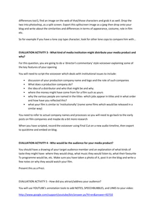 differences too!), find an image on the web of that/those characters and grab it as well. Drop the
two into photoshop, as a split screen. Export this splitscreen image as a jpeg then drop onto your
blog and write about the similarities and differences in terms of appearance, costume, role in film
etc.
So for example if you have a lone cop type character, look for other lone cops to compare him with...

EVALUATION ACTIVITY 3 - What kind of media institution might distribute your media product and
why?
For this question, you are going to do a 'director's commentary' style voiceover explaining some of
the key features of your opening
You will need to script the voiceover which deals with institutional issues to include:
•
•
•
•
•
•

discussion of your production company name and logo and the role of such companies
What does a production company do?
the idea of a distributor and who that might be and why.
where the money might have come from for a film such as yours
why the various people are named in the titles- which jobs appear in titles and in what order
and how have you reflected this?
what your film is similar to 'institutionally' (name some films which would be released in a
similar way)

You need to refer to actual company names and processes so you will need to go back to the early
posts on film companies and maybe do a bit more research
When you have scripted, record the voiceover using Final Cut on a new audio timeline, then export
to quicktime and embed on blog.

EVALUATION ACTIVITY 4 - Who would be the audience for your media product?
You should have a drawing of your target audience member and an explanation of what kinds of
taste they might have- where they would shop, what music they would listen to, what their favourite
Tv programme would be, etc. Make sure you have taken a photo of it, post it on the blog and write a
few notes on why they would watch your film.
Present this as a Prezi.

EVALUATION ACTIVITY 5 - How did you attract/address your audience?
You will use YOUTUBE's annotation tools to add NOTES, SPEECHBUBBLES, and LINKS to your video:
http://www.google.com/support/youtube/bin/answer.py?hl=en&answer=92710

 
