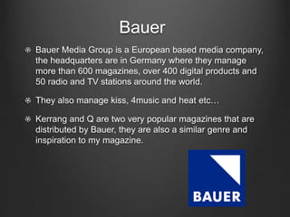 Bauer
Bauer Media Group is a European based media company,
the headquarters are in Germany where they manage
more than 600 magazines, over 400 digital products and
50 radio and TV stations around the world.
They also manage kiss, 4music and heat etc…
Kerrang and Q are two very popular magazines that are
distributed by Bauer, they are also a similar genre and
inspiration to my magazine.
 
