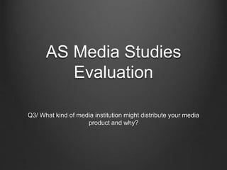 AS Media Studies
Evaluation
Q3/ What kind of media institution might distribute your media
product and why?
 