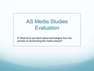 AS Media Studies
Evaluation
6/ What have you learnt about technologies from the
process of constructing this media product?
 