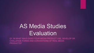 AS Media Studies
Evaluation
Q1. IN WHAT WAYS DOES YOUR MEDIA PRODUCT USE, DEVELOP OR
CHALLENGE FORMS AND CONVENTIONS OF REAL MEDIA
PRODUCTS?
 