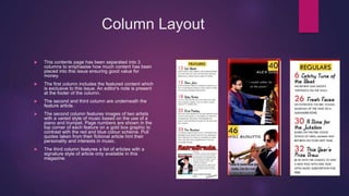 Column Layout
 This contents page has been separated into 3
columns to emphasise how much content has been
placed into this issue ensuring good value for
money.
 The first column includes the featured content which
is exclusive to this issue. An editor's note is present
at the footer of the column.
 The second and third column are underneath the
feature article.
 The second column features images of two artists
with a varied style of music based on the use of a
piano and trumpet. Page numbers are shown in the
top corner of each feature on a gold box graphic to
contrast with the red and blue colour scheme. Pull
quotes taken from their fictional article hint their
personality and interests in music.
 The third column features a list of articles with a
signature style of article only available in this
magazine.
 