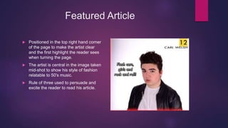 Featured Article
 Positioned in the top right hand corner
of the page to make the artist clear
and the first highlight the reader sees
when turning the page.
 The artist is central in the image taken
mid-shot to show his style of fashion
relatable to 50's music.
 Rule of three used to persuade and
excite the reader to read his article.
 