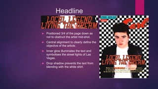 Headline
 Positioned 3/4 of the page down as
not to obstruct the artist mid-shot.
 Central alignment to clearly define the
objective of the article.
 Inner glow illuminates the text and
symbolises the street lights of Las
Vegas.
 Drop shadow prevents the text from
blending with the white shirt.
 