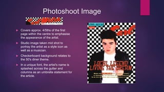 Photoshoot Image
 Covers approx. 4/5ths of the first
page within the centre to emphasise
the appearance of the artist.
 Studio image taken mid shot to
portray the artist as a style icon as
well as a musician.
 Checkerboard background relates to
the 50's diner theme.
 In a unique font, the artist's name is
splashed across the gutter and
columns as an umbrella statement for
the article.
 