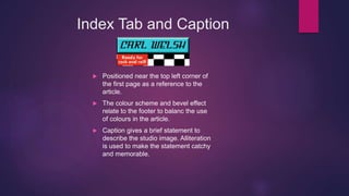 Index Tab and Caption
 Positioned near the top left corner of
the first page as a reference to the
article.
 The colour scheme and bevel effect
relate to the footer to balanc the use
of colours in the article.
 Caption gives a brief statement to
describe the studio image. Alliteration
is used to make the statement catchy
and memorable.
 