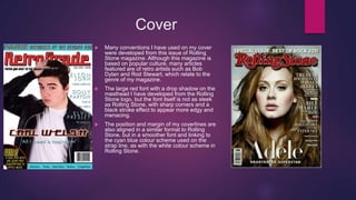 Cover
 Many conventions I have used on my cover
were developed from this issue of Rolling
Stone magazine. Although this magazine is
based on popular culture, many articles
featured are of retro artists such as Bob
Dylan and Rod Stewart, which relate to the
genre of my magazine.
 The large red font with a drop shadow on the
masthead I have developed from the Rolling
Stone logo, but the font itself is not as sleek
as Rolling Stone, with sharp corners and a
black stroke effect to appear more edgy and
menacing.
 The position and margin of my coverlines are
also aligned in a similar format to Rolling
Stone, but in a smoother font and linking to
the cyan blue colour scheme used on the
strap line, as with the white colour scheme in
Rolling Stone.
 