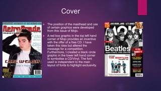 Cover
 The position of the masthead and use
of certain graphics were developed
from this issue of Mojo.
 A red box graphic in the top left hand
corner of Mojo provides an incentive
with the offer of a free CD. I have
taken this idea but altered the
message for a competition.
Furthermore, I created a black circle
graphic in the lower left hand corner
to symbolise a CD/Vinyl. The font
used is independent to the main
layout of fonts to highlight exclusivity.
 