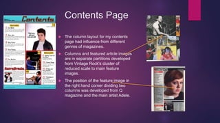 Contents Page
 The column layout for my contents
page had influence from different
genres of magazines.
 Columns and featured article images
are in separate partitions developed
from Vintage Rock's cluster of
reduced scale to main feature
images.
 The position of the feature image in
the right hand corner dividing two
columns was developed from Q
magazine and the main artist Adele.
 