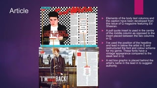 Article
 Elements of the body text columns and
the caption have been developed from
this issue of Q magazine featuring Ed
Sheeran.
 A pull quote insert is used in the centre
of the middle column as opposed to the
insert placed between the two columns
in Q.
 I've used the position of the headline
and lead in below the artist in Q and
restructured the font and colour scheme
for my genre. These fonts have a
vintage appearance compared to the
sleek text in Q.
 A red box graphic is placed behind the
artist's name in the lead in to suggest
authority.
 