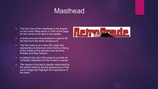 Masthead
 The font size of the masthead is the largest
on the cover, filling about a 1/5th of the page
for the name to be clear to the reader.
 A stroke line and drop shadow is used to lift
the text from the white background.
 The font used is of a retro 50's style and
represents an American diner theme, linking
to the artists of the decade such as Elvis
Presley and Roy Orbison.
 Located at the top of the page to provide an
'umbrella' statement for the content covered.
 The centre of the text is slightly obstructed by
the artist's head to aid the appearance of the
cover image and highlight the importance of
the artist.
 