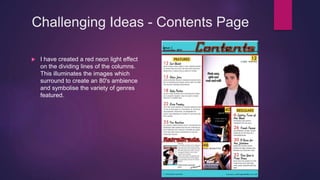 Challenging Ideas - Contents Page
 I have created a red neon light effect
on the dividing lines of the columns.
This illuminates the images which
surround to create an 80's ambience
and symbolise the variety of genres
featured.
 