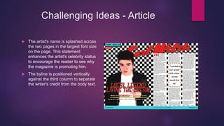 Challenging Ideas - Article
 The artist's name is splashed across
the two pages in the largest font size
on the page. This statement
enhances the artist's celebrity status
to encourage the reader to see why
the magazine is promoting him.
 The byline is positioned vertically
against the third column to separate
the writer's credit from the body text.
 