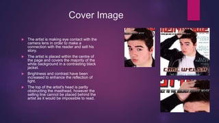 Cover Image
 The artist is making eye contact with the
camera lens in order to make a
connection with the reader and sell his
story.
 The artist is placed within the centre of
the page and covers the majority of the
white background in a contrasting black
jacket.
 Brightness and contrast have been
increased to enhance the reflection of
light.
 The top of the artist's head is partly
obstructing the masthead, however the
selling line cannot be placed behind the
artist as it would be impossible to read.
 